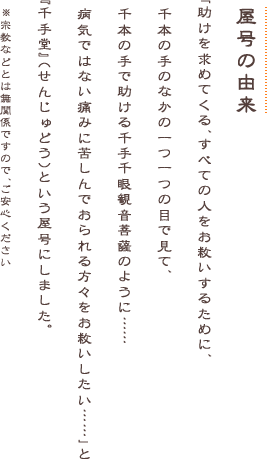 助けを求める全ての人を救うとされる千手千眼観音菩薩のように、病気ではない痛みに苦しんでおられる方々をお救いしたい、という願いをこめて千手堂という屋号にしました（宗教などとは無関係です）。